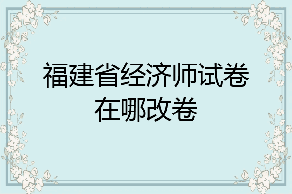 福建省经济师试卷在哪改卷