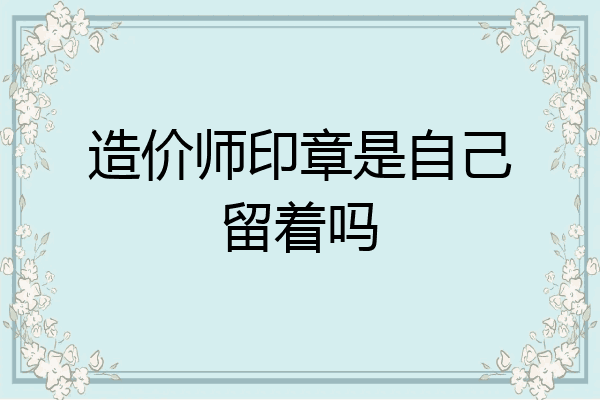 造价师印章是自己留着吗
