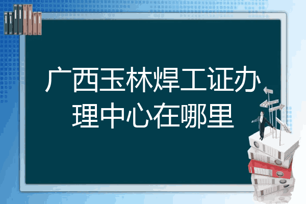 广西玉林焊工证办理中心在哪里
