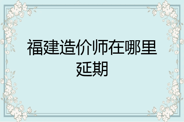 福建造价师在哪里延期