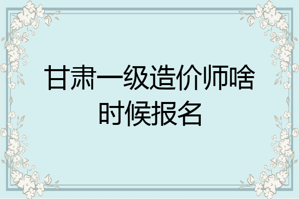 甘肃一级造价师啥时候报名