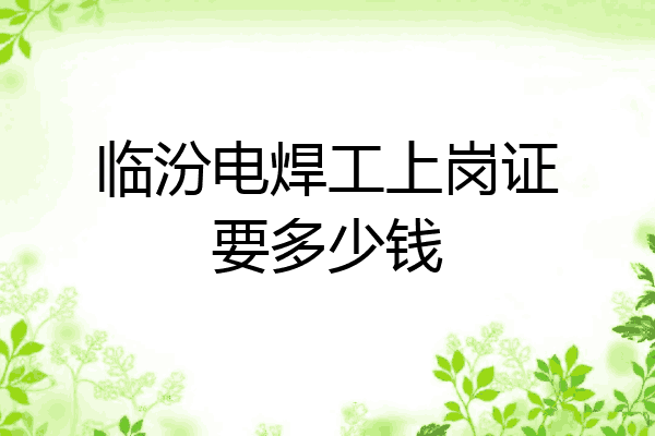 临汾电焊工上岗证要多少钱