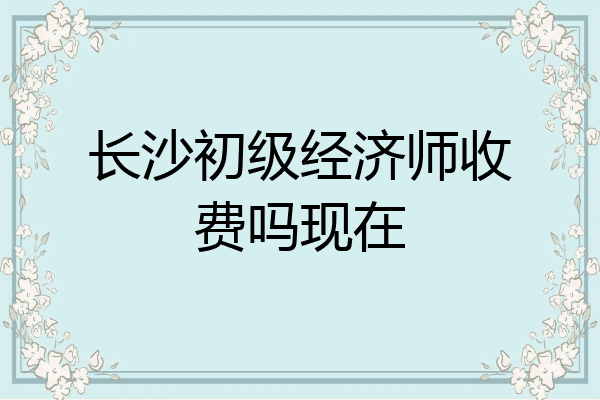 长沙初级经济师收费吗现在