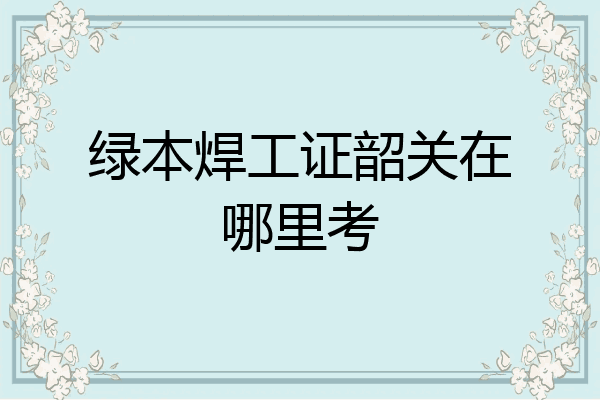 绿本焊工证韶关在哪里考