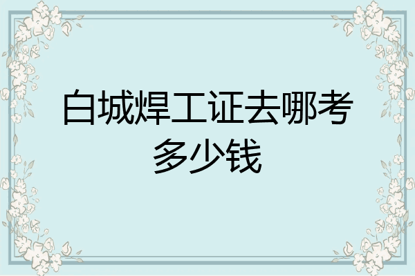 白城焊工证去哪考多少钱