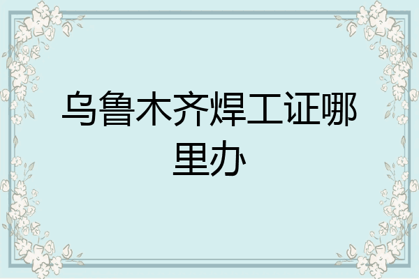 乌鲁木齐焊工证哪里办
