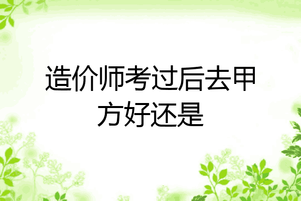 造价师考过后去甲方好还是
