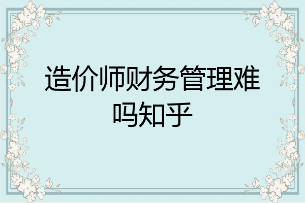 造价师财务管理难吗知乎
