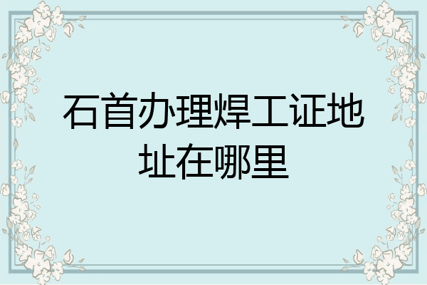 石首办理焊工证地址在哪里