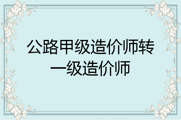 公路甲级造价师转一级造价师