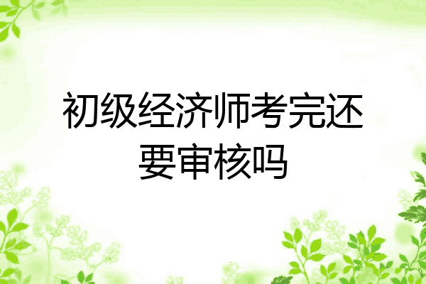 初级经济师考完还要审核吗