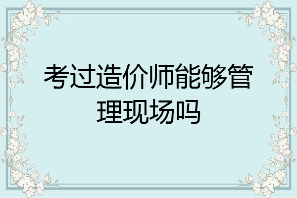 考过造价师能够管理现场吗