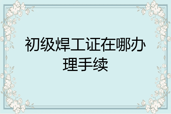 初级焊工证在哪办理手续