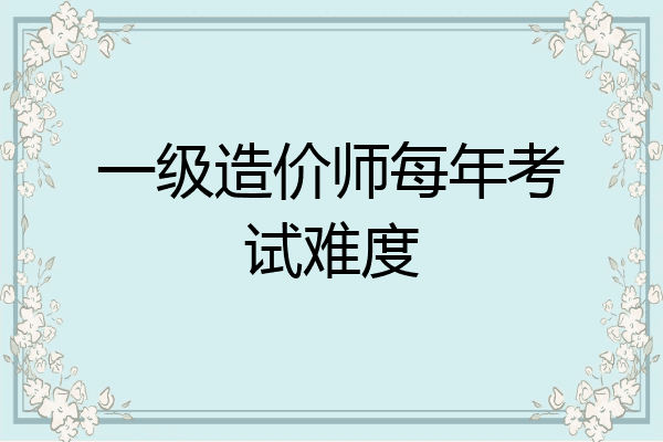 一级造价师每年考试难度