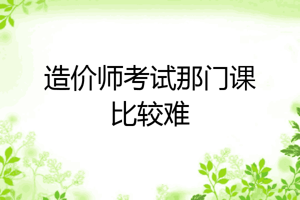 造价师考试那门课比较难