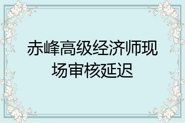 赤峰高级经济师现场审核延迟