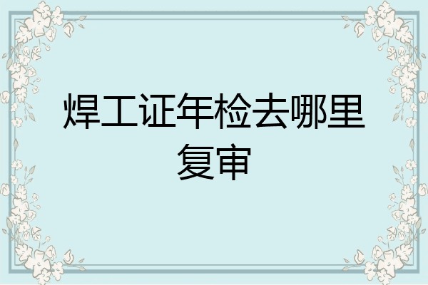 焊工证年检去哪里复审