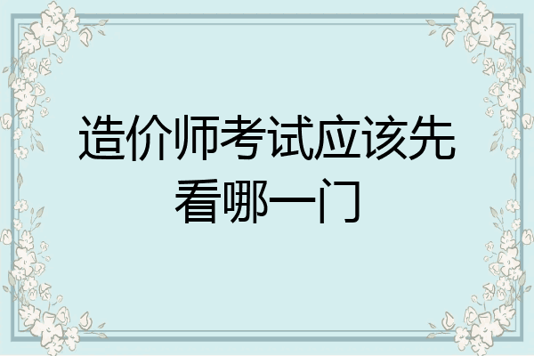 造价师考试应该先看哪一门