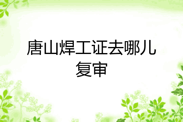 唐山焊工证去哪儿复审