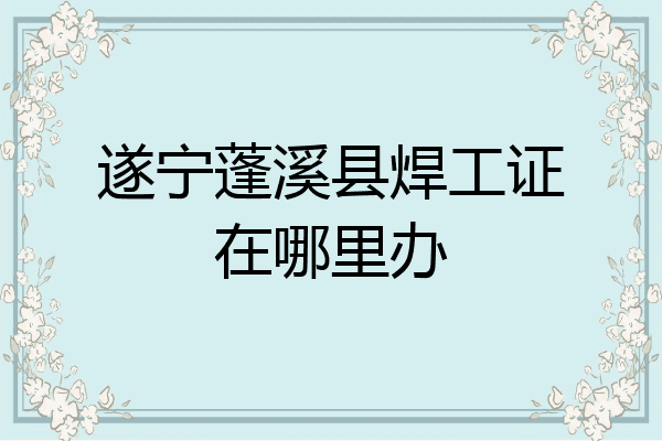 遂宁蓬溪县焊工证在哪里办