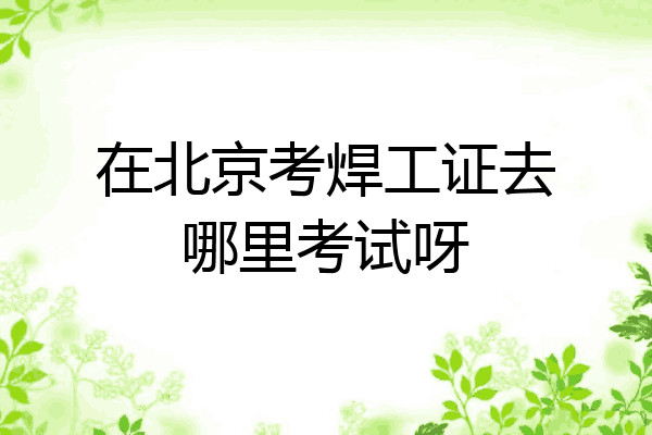 在北京考焊工证去哪里考试呀