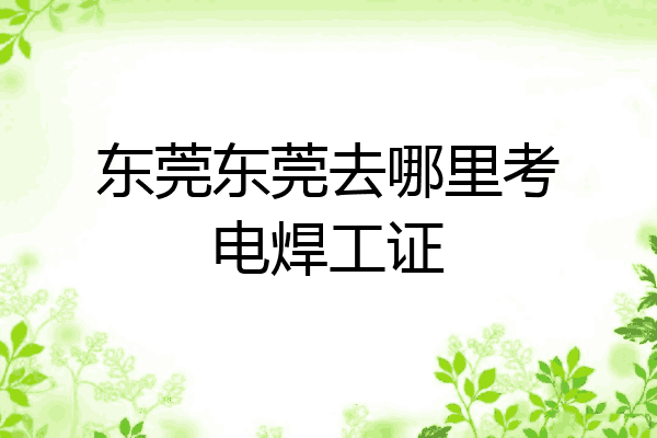 东莞东莞去哪里考电焊工证
