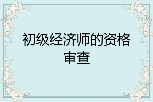初级经济师的资格审查