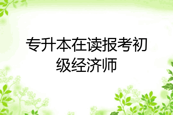 专升本在读报考初级经济师