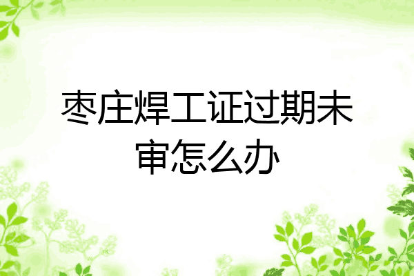 枣庄焊工证过期未审怎么办