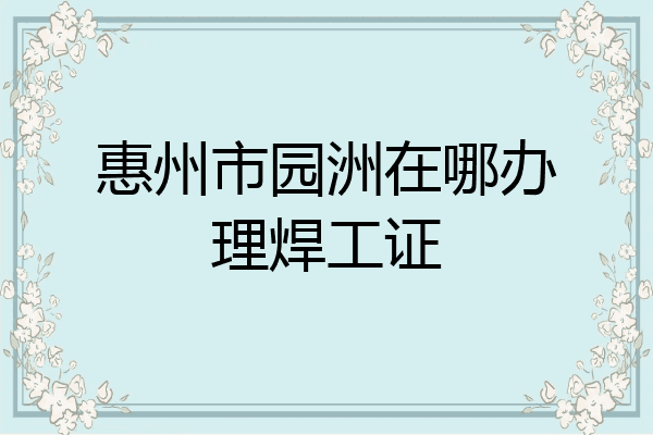 惠州市园洲在哪办理焊工证