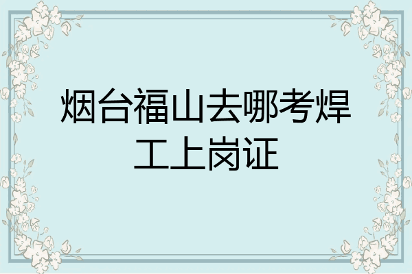 烟台福山去哪考焊工上岗证