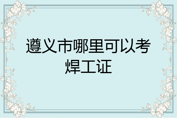 遵义市哪里可以考焊工证