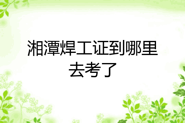 湘潭焊工证到哪里去考了