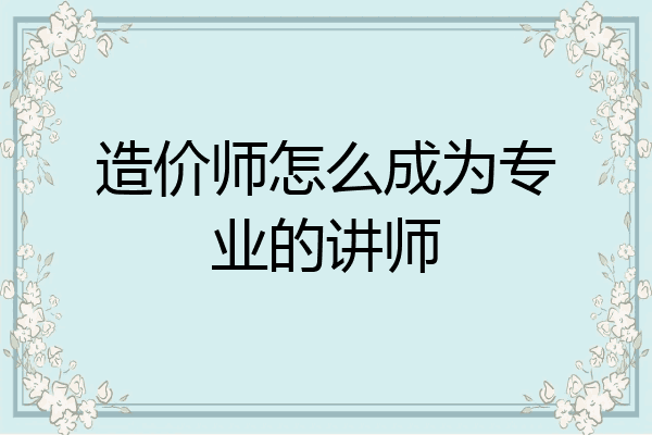 造价师怎么成为专业的讲师