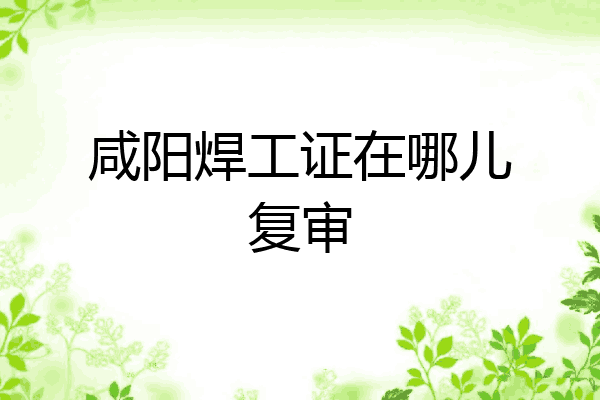 咸阳焊工证在哪儿复审