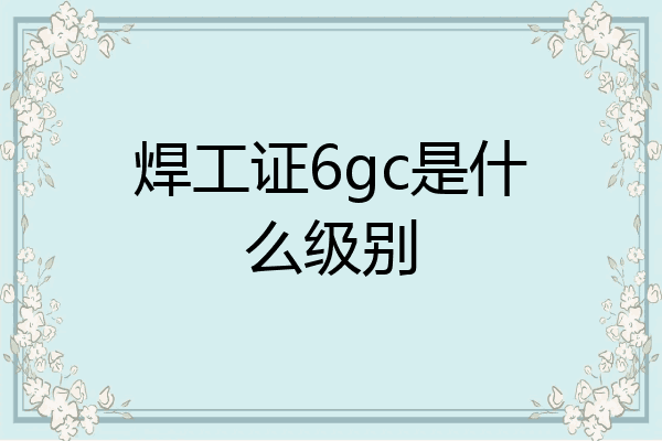 焊工证6gc是什么级别