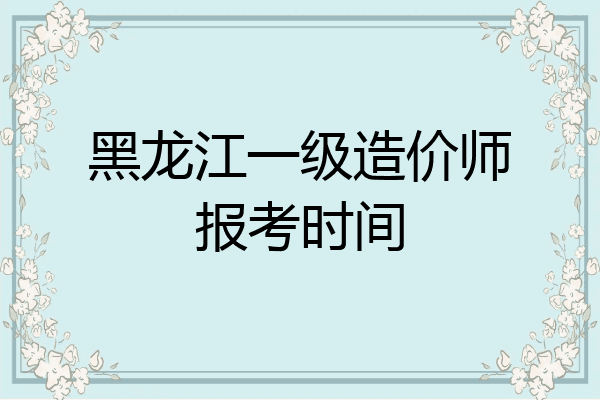 黑龙江一级造价师报考时间