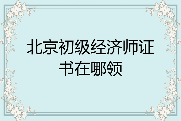 北京初级经济师证书在哪领