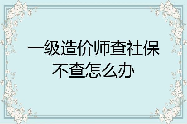 一级造价师查社保不查怎么办