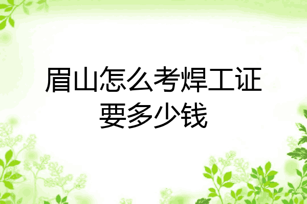 眉山怎么考焊工证要多少钱