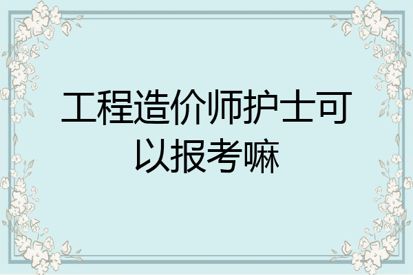 工程造价师护士可以报考嘛