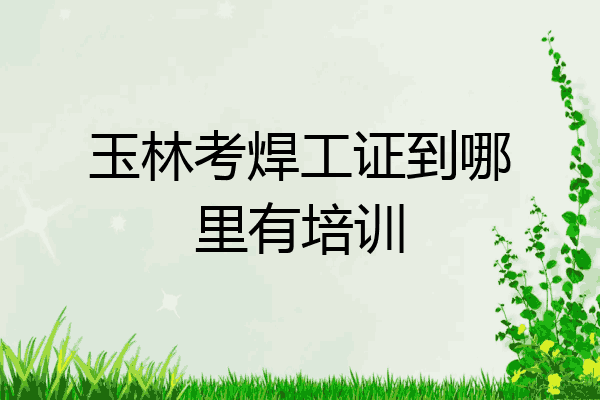玉林考焊工证到哪里有培训