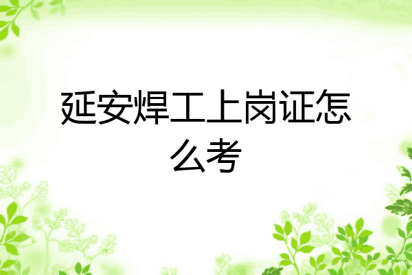 延安焊工上岗证怎么考
