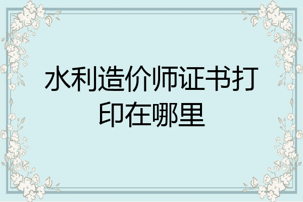 水利造价师证书打印在哪里