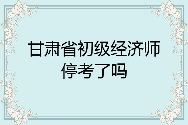 甘肃省初级经济师停考了吗