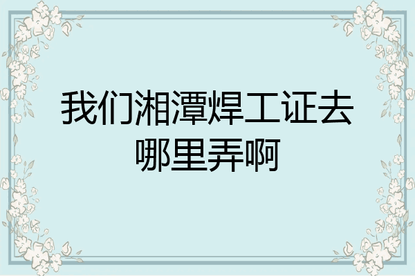我们湘潭焊工证去哪里弄啊