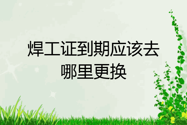 焊工证到期应该去哪里更换