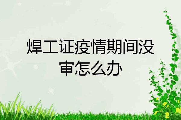 焊工证疫情期间没审怎么办