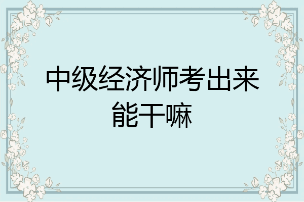 中级经济师考出来能干嘛