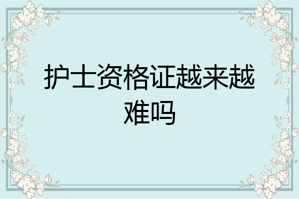 护士资格证越来越难吗